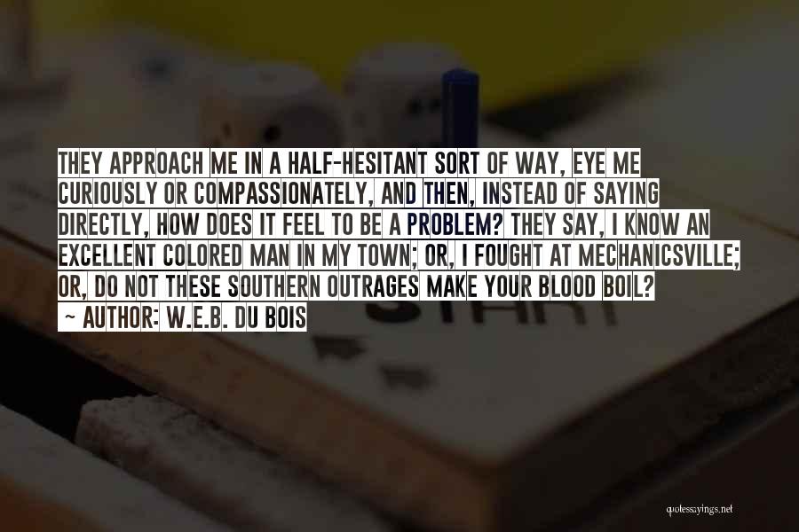 W.E.B. Du Bois Quotes: They Approach Me In A Half-hesitant Sort Of Way, Eye Me Curiously Or Compassionately, And Then, Instead Of Saying Directly,