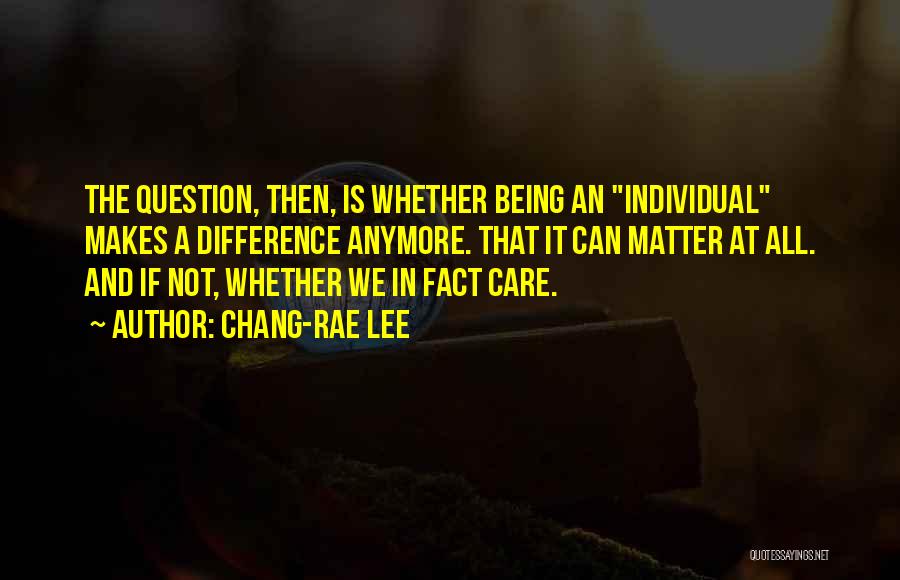 Chang-rae Lee Quotes: The Question, Then, Is Whether Being An Individual Makes A Difference Anymore. That It Can Matter At All. And If