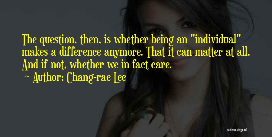 Chang-rae Lee Quotes: The Question, Then, Is Whether Being An Individual Makes A Difference Anymore. That It Can Matter At All. And If