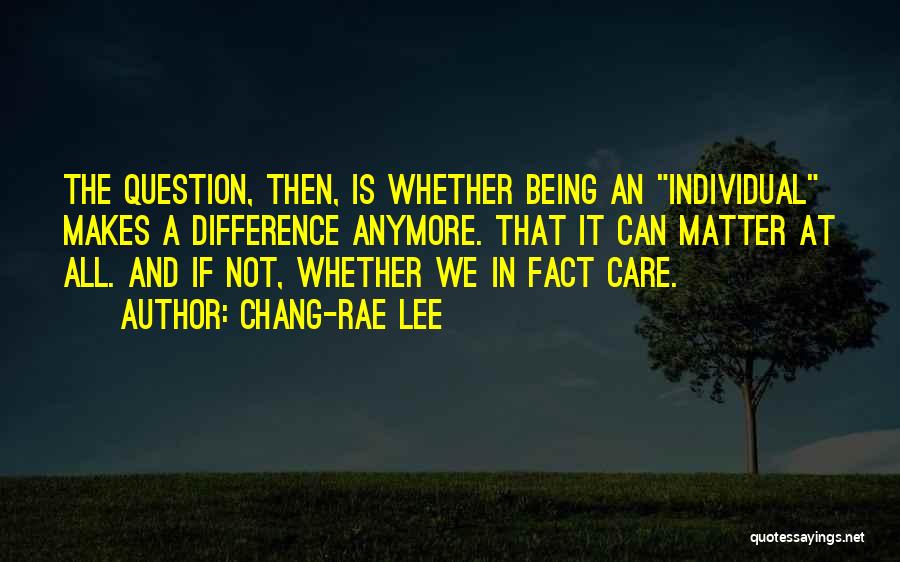 Chang-rae Lee Quotes: The Question, Then, Is Whether Being An Individual Makes A Difference Anymore. That It Can Matter At All. And If