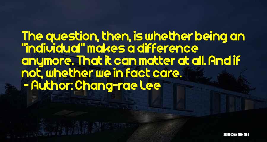 Chang-rae Lee Quotes: The Question, Then, Is Whether Being An Individual Makes A Difference Anymore. That It Can Matter At All. And If