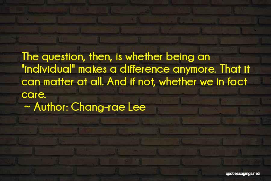 Chang-rae Lee Quotes: The Question, Then, Is Whether Being An Individual Makes A Difference Anymore. That It Can Matter At All. And If