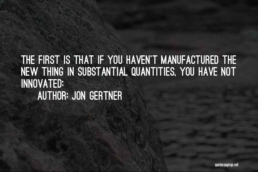 Jon Gertner Quotes: The First Is That If You Haven't Manufactured The New Thing In Substantial Quantities, You Have Not Innovated;