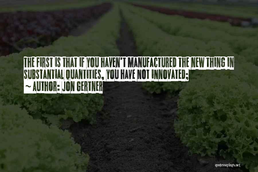 Jon Gertner Quotes: The First Is That If You Haven't Manufactured The New Thing In Substantial Quantities, You Have Not Innovated;