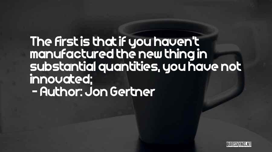 Jon Gertner Quotes: The First Is That If You Haven't Manufactured The New Thing In Substantial Quantities, You Have Not Innovated;