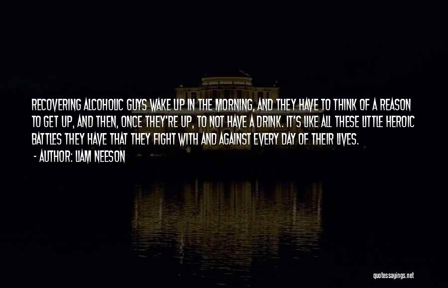 Liam Neeson Quotes: Recovering Alcoholic Guys Wake Up In The Morning, And They Have To Think Of A Reason To Get Up, And