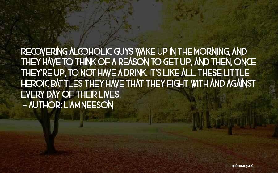 Liam Neeson Quotes: Recovering Alcoholic Guys Wake Up In The Morning, And They Have To Think Of A Reason To Get Up, And