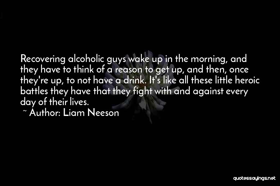 Liam Neeson Quotes: Recovering Alcoholic Guys Wake Up In The Morning, And They Have To Think Of A Reason To Get Up, And