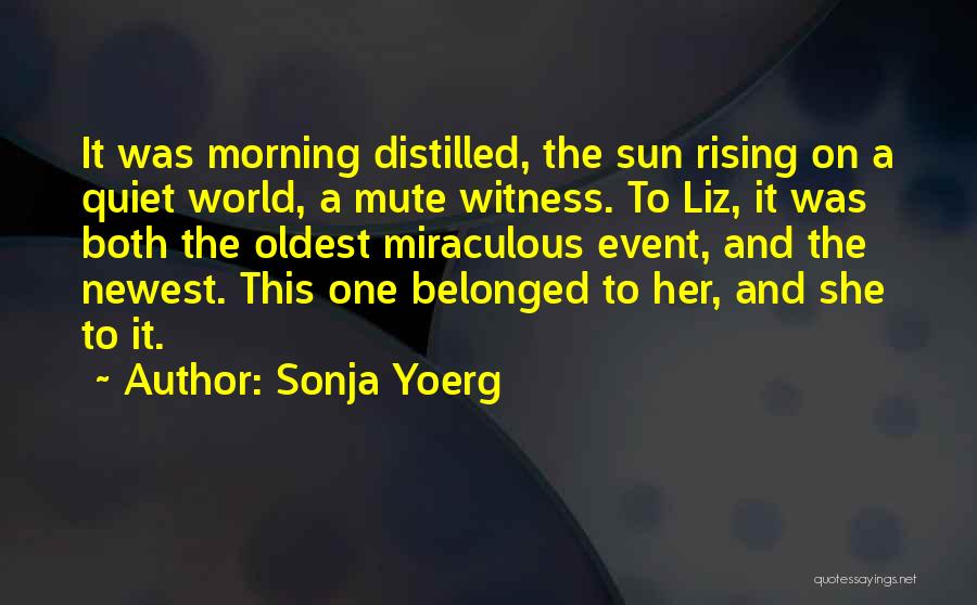 Sonja Yoerg Quotes: It Was Morning Distilled, The Sun Rising On A Quiet World, A Mute Witness. To Liz, It Was Both The