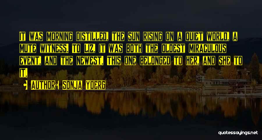 Sonja Yoerg Quotes: It Was Morning Distilled, The Sun Rising On A Quiet World, A Mute Witness. To Liz, It Was Both The