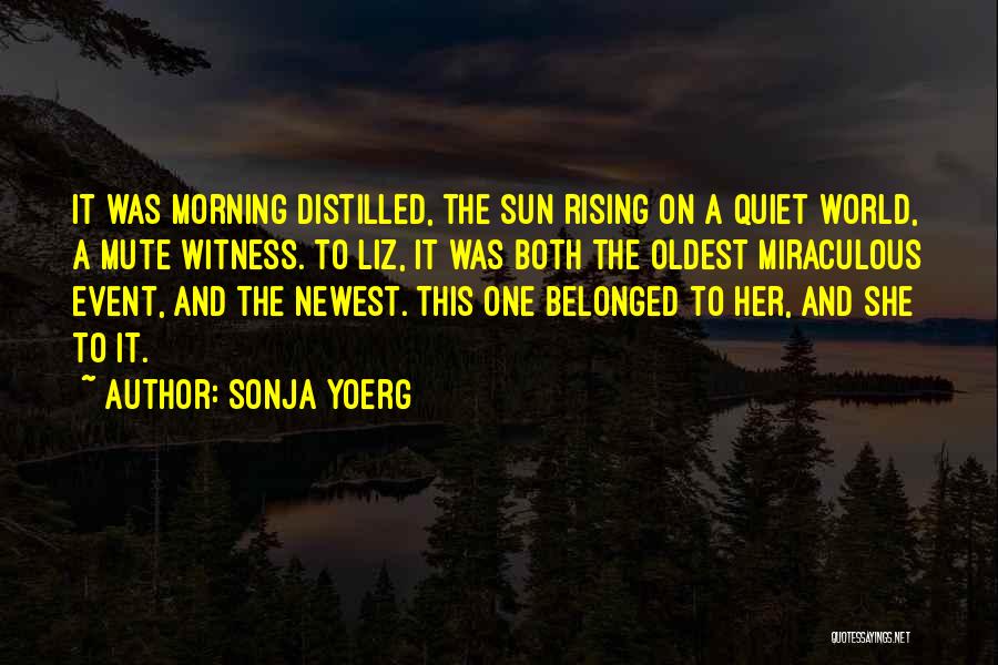 Sonja Yoerg Quotes: It Was Morning Distilled, The Sun Rising On A Quiet World, A Mute Witness. To Liz, It Was Both The