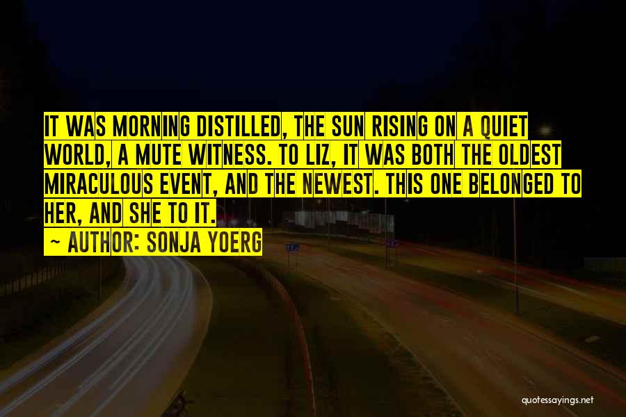 Sonja Yoerg Quotes: It Was Morning Distilled, The Sun Rising On A Quiet World, A Mute Witness. To Liz, It Was Both The