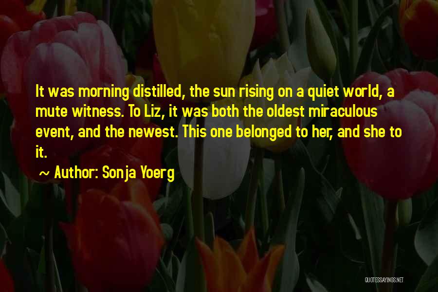 Sonja Yoerg Quotes: It Was Morning Distilled, The Sun Rising On A Quiet World, A Mute Witness. To Liz, It Was Both The