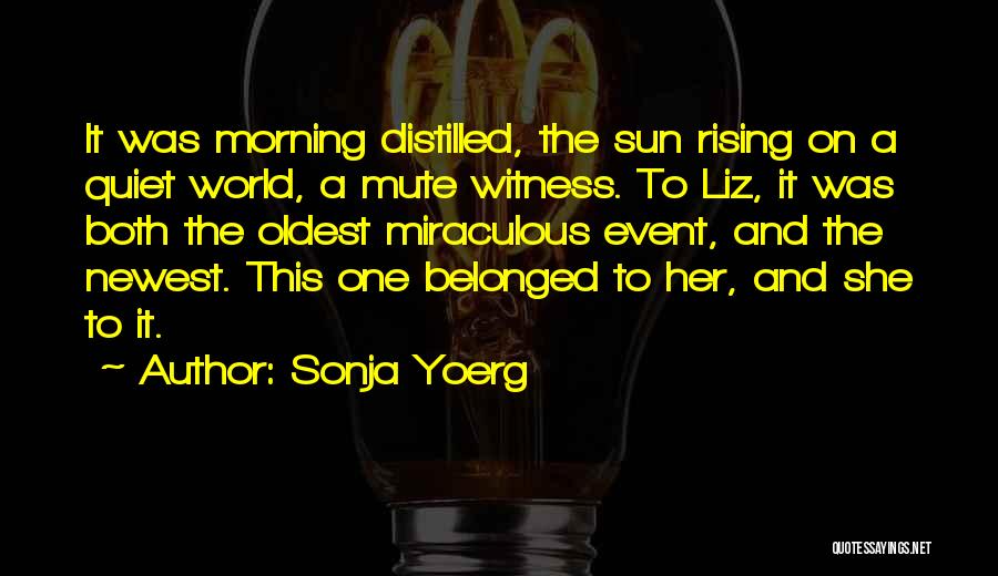 Sonja Yoerg Quotes: It Was Morning Distilled, The Sun Rising On A Quiet World, A Mute Witness. To Liz, It Was Both The