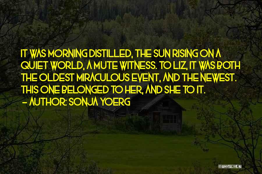 Sonja Yoerg Quotes: It Was Morning Distilled, The Sun Rising On A Quiet World, A Mute Witness. To Liz, It Was Both The