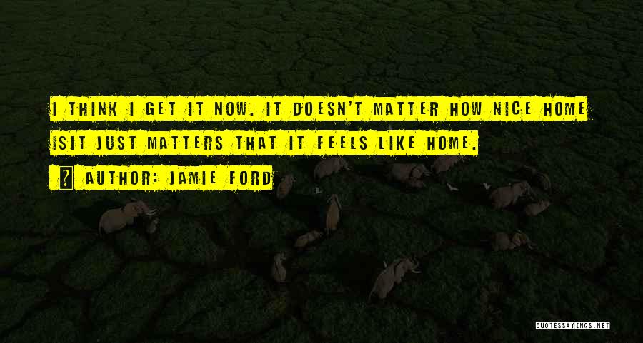 Jamie Ford Quotes: I Think I Get It Now. It Doesn't Matter How Nice Home Isit Just Matters That It Feels Like Home.