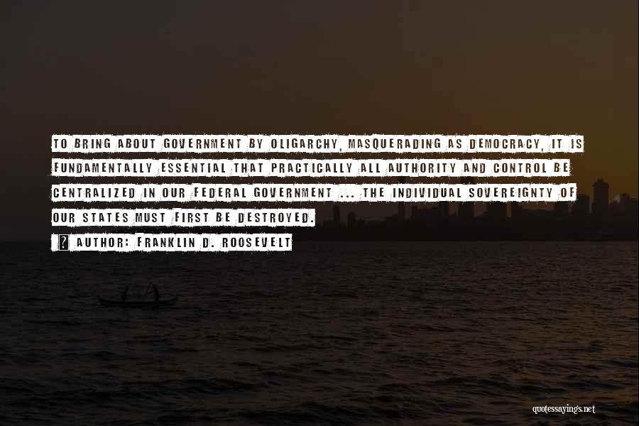 Franklin D. Roosevelt Quotes: To Bring About Government By Oligarchy, Masquerading As Democracy, It Is Fundamentally Essential That Practically All Authority And Control Be