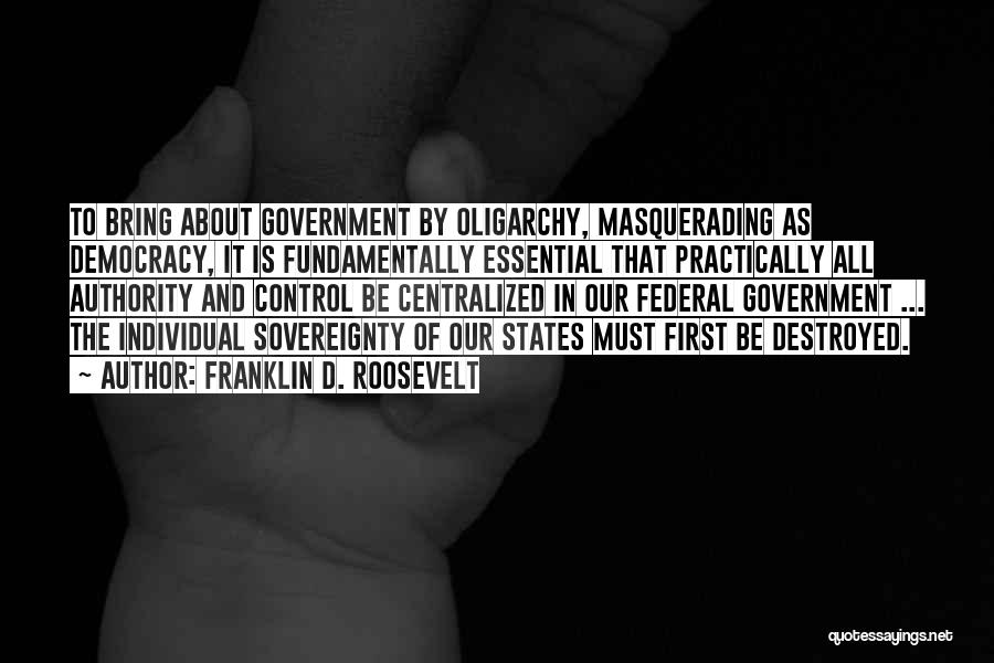 Franklin D. Roosevelt Quotes: To Bring About Government By Oligarchy, Masquerading As Democracy, It Is Fundamentally Essential That Practically All Authority And Control Be