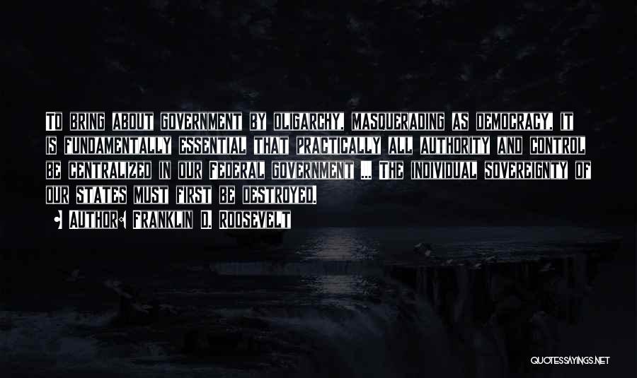 Franklin D. Roosevelt Quotes: To Bring About Government By Oligarchy, Masquerading As Democracy, It Is Fundamentally Essential That Practically All Authority And Control Be