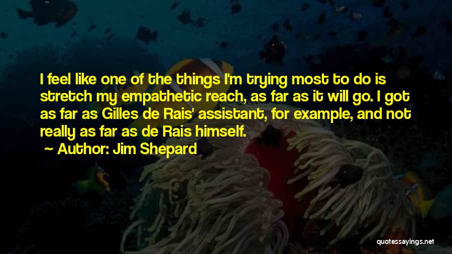 Jim Shepard Quotes: I Feel Like One Of The Things I'm Trying Most To Do Is Stretch My Empathetic Reach, As Far As