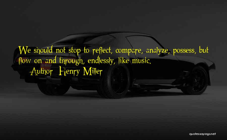 Henry Miller Quotes: We Should Not Stop To Reflect, Compare, Analyze, Possess, But Flow On And Through, Endlessly, Like Music.