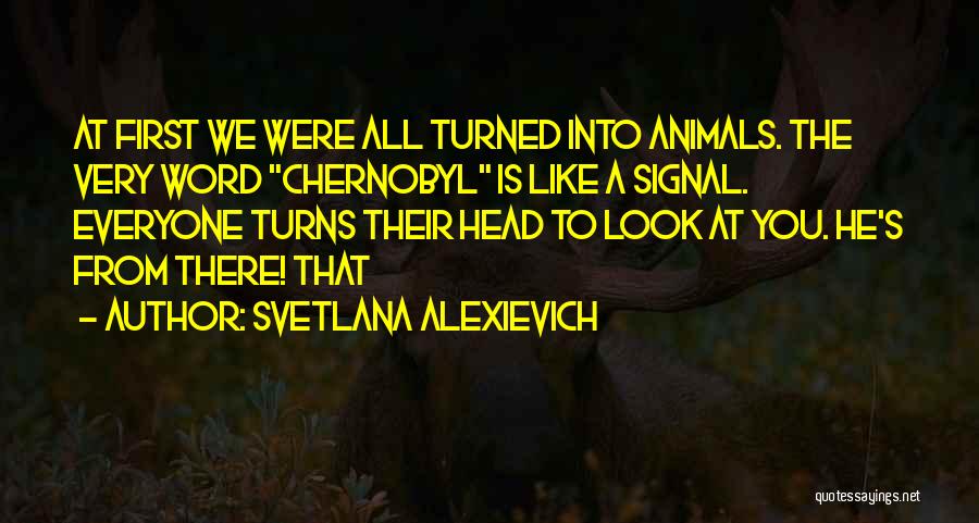 Svetlana Alexievich Quotes: At First We Were All Turned Into Animals. The Very Word Chernobyl Is Like A Signal. Everyone Turns Their Head