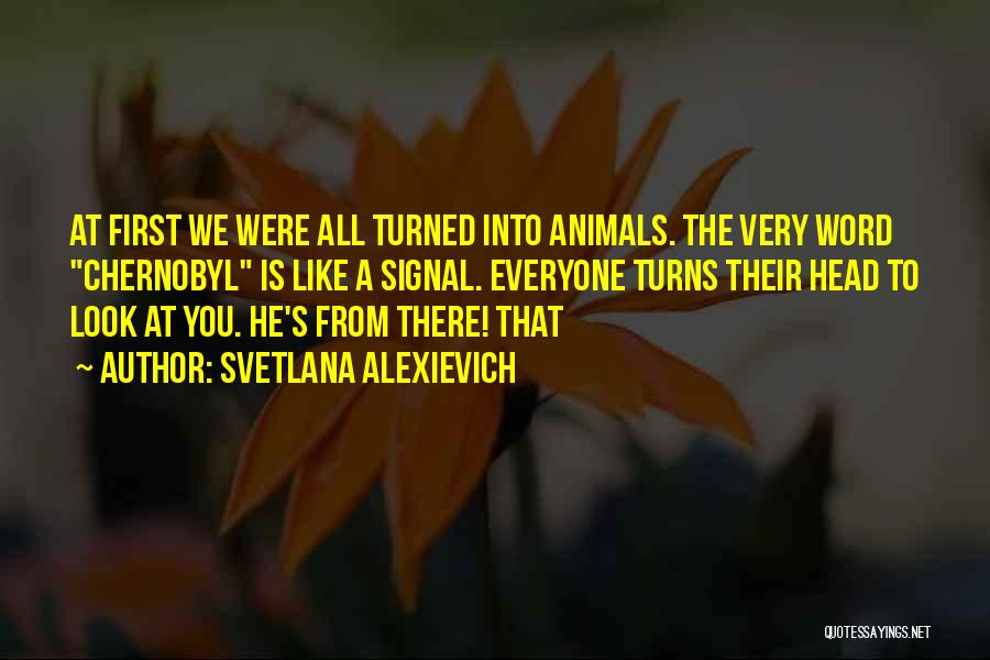 Svetlana Alexievich Quotes: At First We Were All Turned Into Animals. The Very Word Chernobyl Is Like A Signal. Everyone Turns Their Head