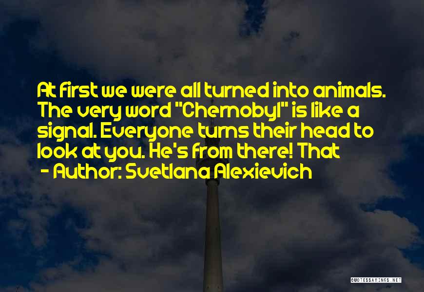 Svetlana Alexievich Quotes: At First We Were All Turned Into Animals. The Very Word Chernobyl Is Like A Signal. Everyone Turns Their Head