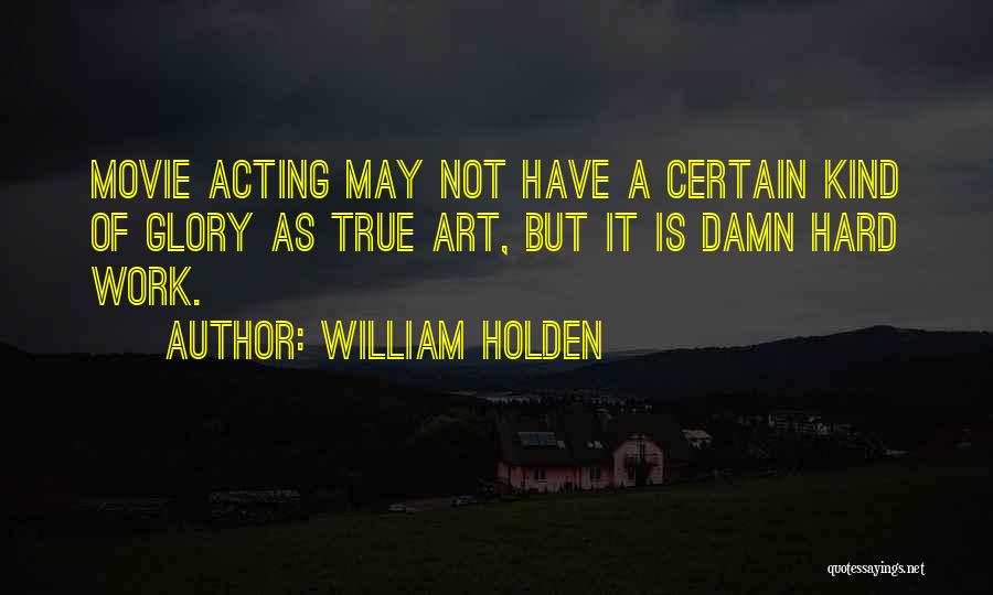William Holden Quotes: Movie Acting May Not Have A Certain Kind Of Glory As True Art, But It Is Damn Hard Work.