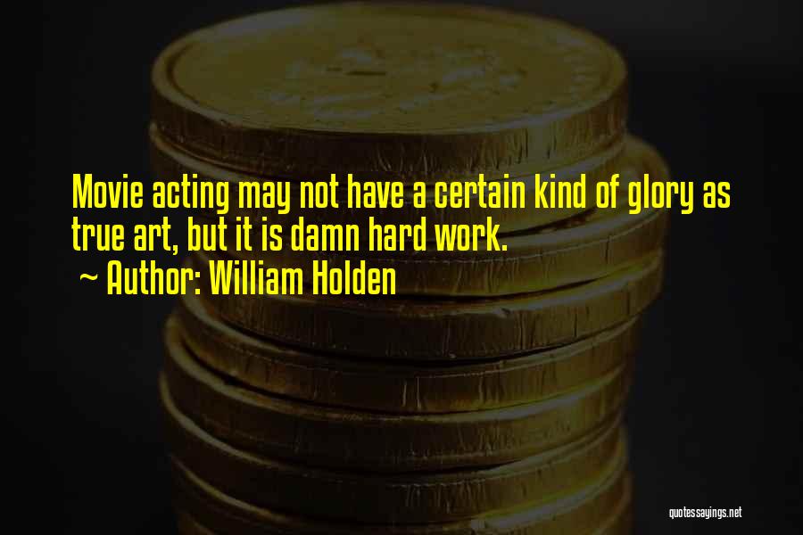 William Holden Quotes: Movie Acting May Not Have A Certain Kind Of Glory As True Art, But It Is Damn Hard Work.