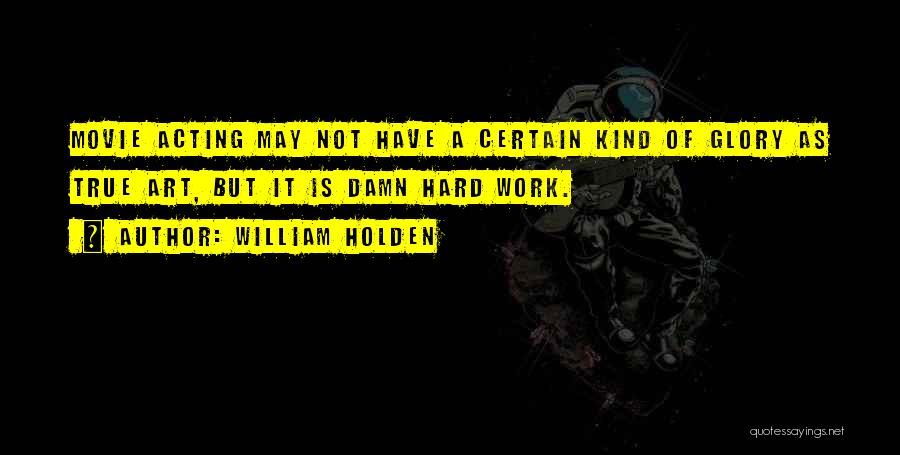 William Holden Quotes: Movie Acting May Not Have A Certain Kind Of Glory As True Art, But It Is Damn Hard Work.