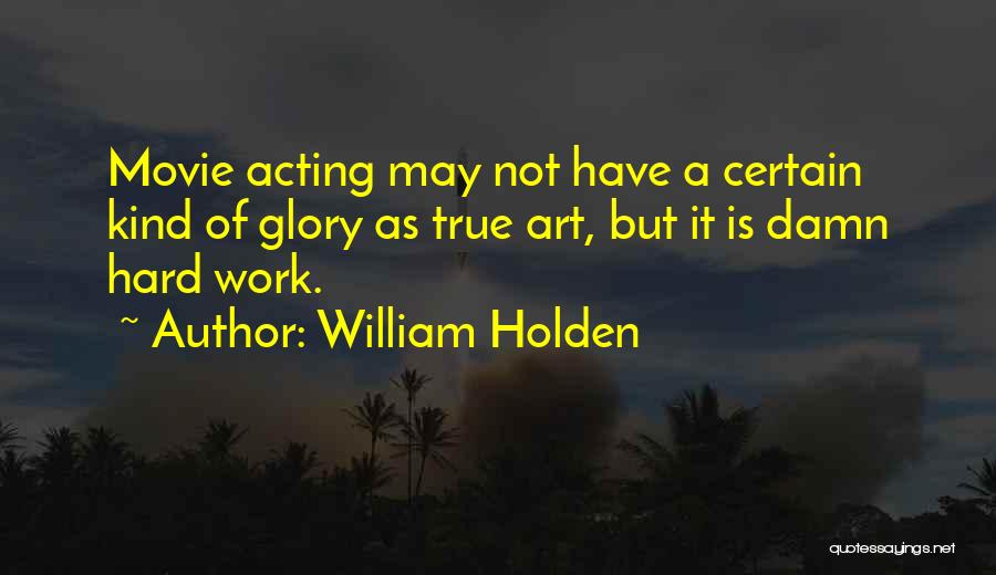 William Holden Quotes: Movie Acting May Not Have A Certain Kind Of Glory As True Art, But It Is Damn Hard Work.