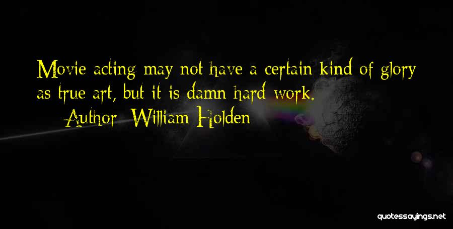 William Holden Quotes: Movie Acting May Not Have A Certain Kind Of Glory As True Art, But It Is Damn Hard Work.