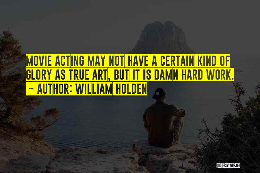 William Holden Quotes: Movie Acting May Not Have A Certain Kind Of Glory As True Art, But It Is Damn Hard Work.