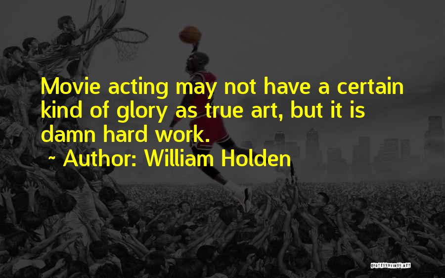 William Holden Quotes: Movie Acting May Not Have A Certain Kind Of Glory As True Art, But It Is Damn Hard Work.