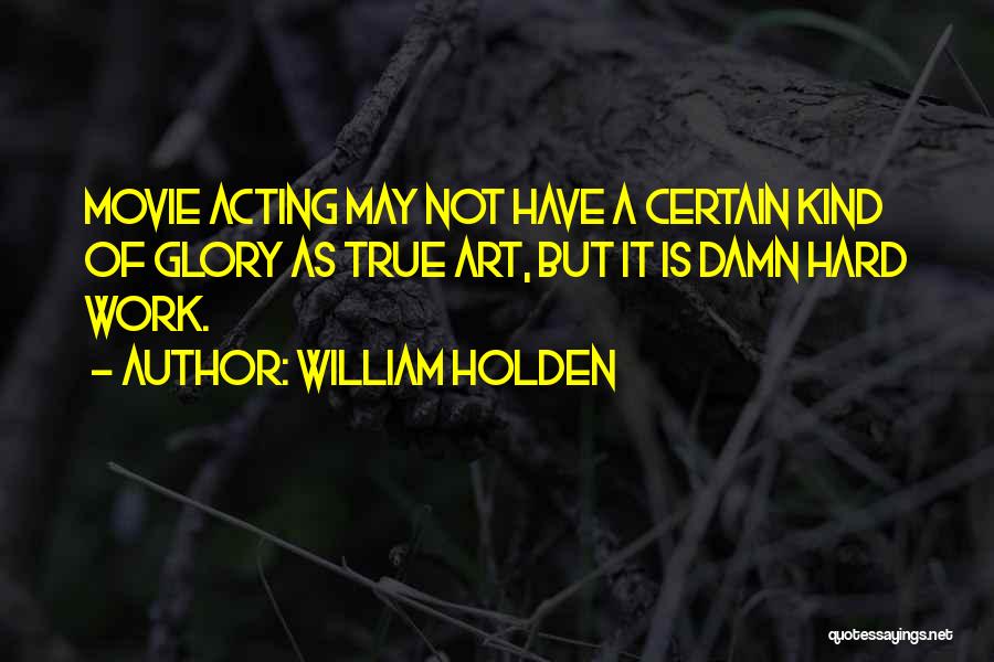 William Holden Quotes: Movie Acting May Not Have A Certain Kind Of Glory As True Art, But It Is Damn Hard Work.