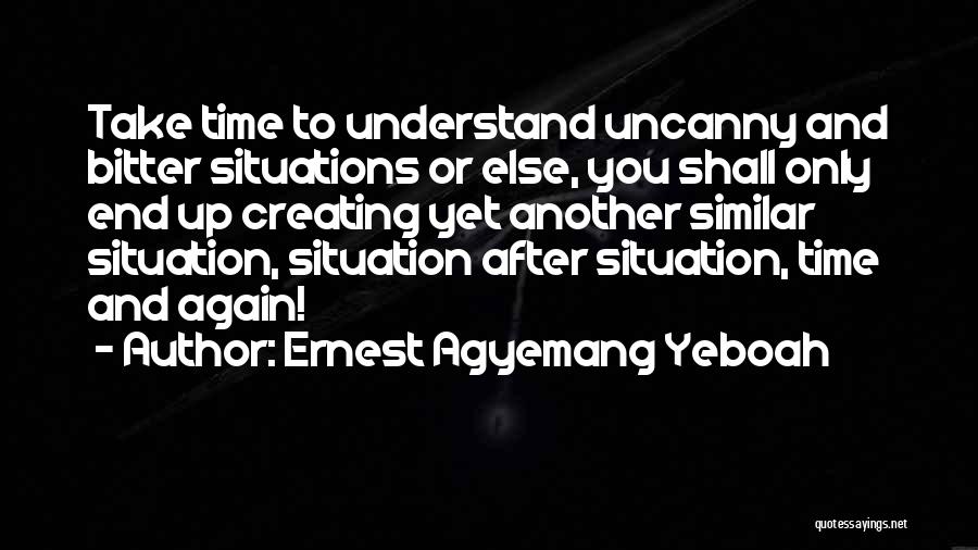 Ernest Agyemang Yeboah Quotes: Take Time To Understand Uncanny And Bitter Situations Or Else, You Shall Only End Up Creating Yet Another Similar Situation,