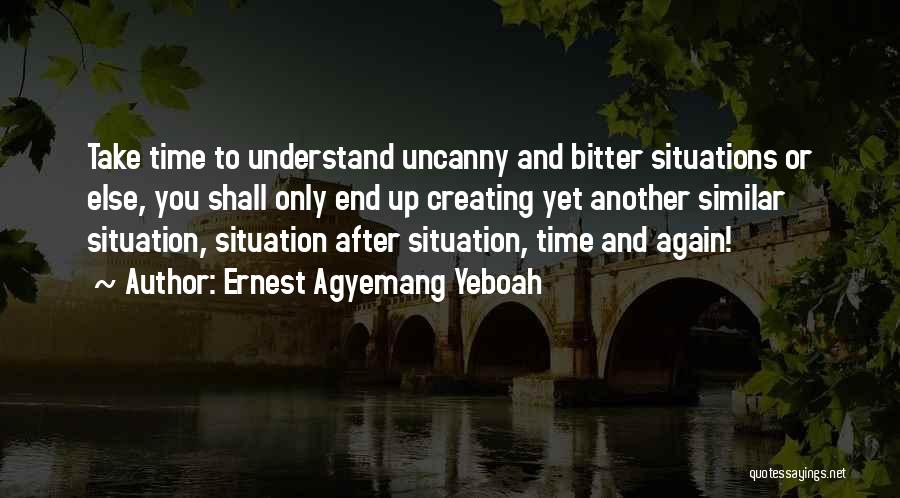 Ernest Agyemang Yeboah Quotes: Take Time To Understand Uncanny And Bitter Situations Or Else, You Shall Only End Up Creating Yet Another Similar Situation,