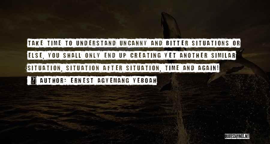 Ernest Agyemang Yeboah Quotes: Take Time To Understand Uncanny And Bitter Situations Or Else, You Shall Only End Up Creating Yet Another Similar Situation,