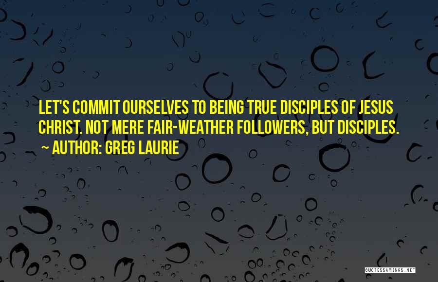Greg Laurie Quotes: Let's Commit Ourselves To Being True Disciples Of Jesus Christ. Not Mere Fair-weather Followers, But Disciples.