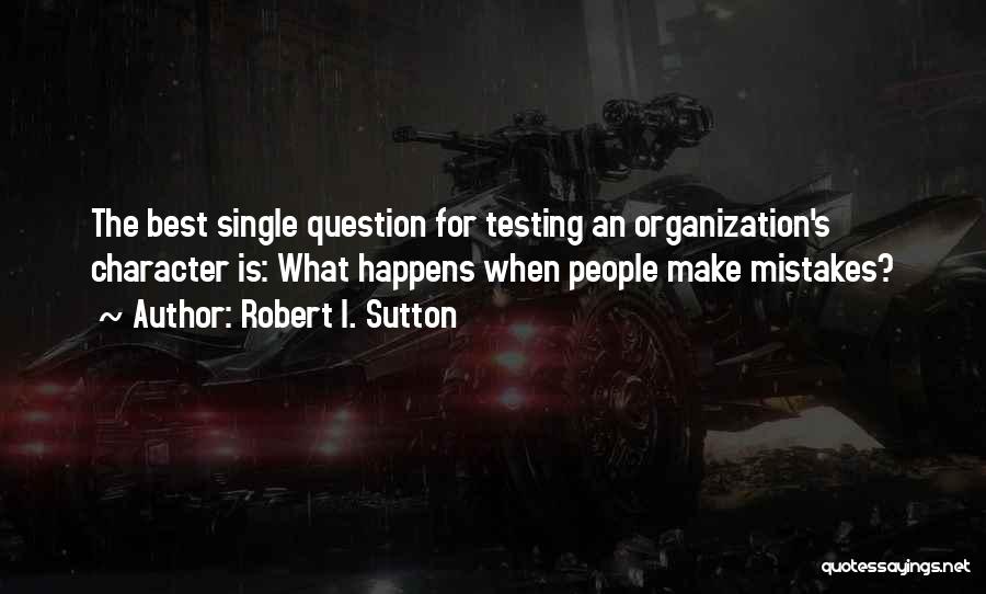 Robert I. Sutton Quotes: The Best Single Question For Testing An Organization's Character Is: What Happens When People Make Mistakes?