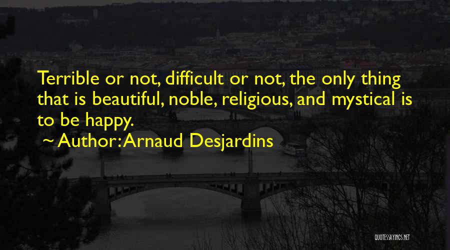 Arnaud Desjardins Quotes: Terrible Or Not, Difficult Or Not, The Only Thing That Is Beautiful, Noble, Religious, And Mystical Is To Be Happy.