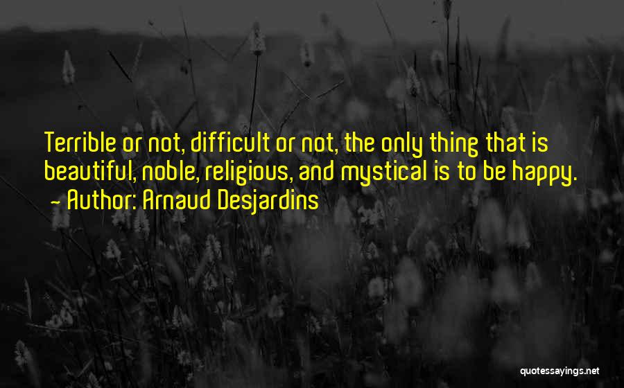 Arnaud Desjardins Quotes: Terrible Or Not, Difficult Or Not, The Only Thing That Is Beautiful, Noble, Religious, And Mystical Is To Be Happy.