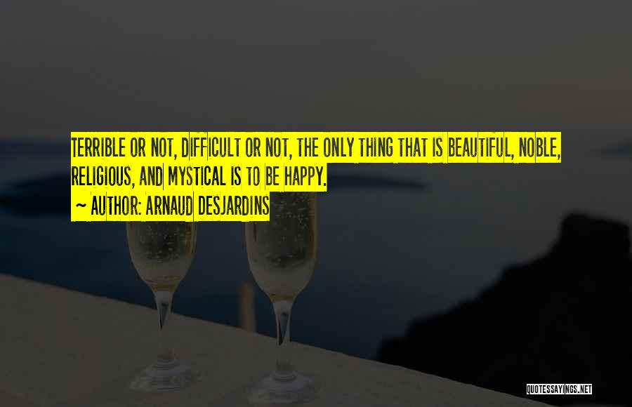 Arnaud Desjardins Quotes: Terrible Or Not, Difficult Or Not, The Only Thing That Is Beautiful, Noble, Religious, And Mystical Is To Be Happy.