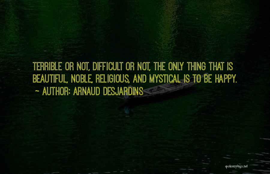 Arnaud Desjardins Quotes: Terrible Or Not, Difficult Or Not, The Only Thing That Is Beautiful, Noble, Religious, And Mystical Is To Be Happy.