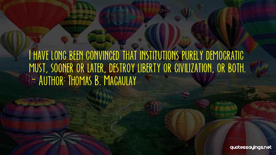 Thomas B. Macaulay Quotes: I Have Long Been Convinced That Institutions Purely Democratic Must, Sooner Or Later, Destroy Liberty Or Civilization, Or Both.