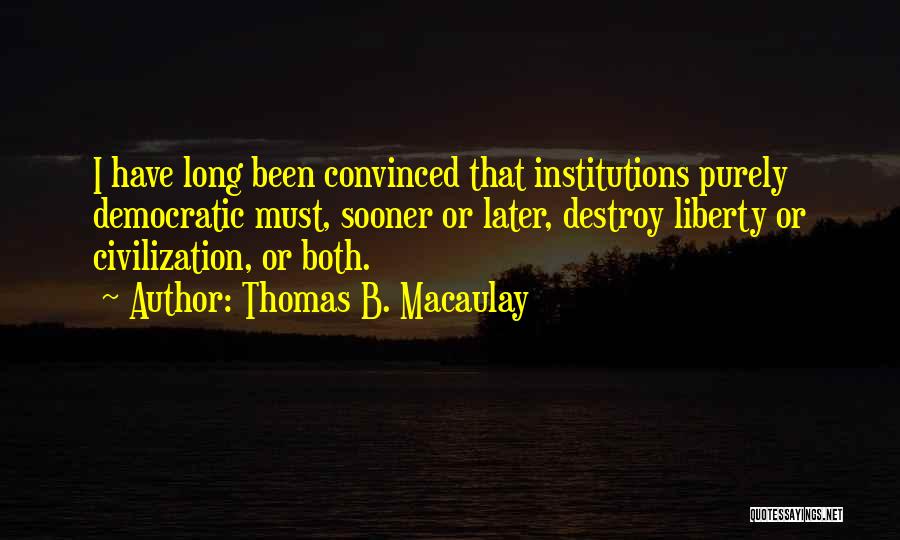 Thomas B. Macaulay Quotes: I Have Long Been Convinced That Institutions Purely Democratic Must, Sooner Or Later, Destroy Liberty Or Civilization, Or Both.
