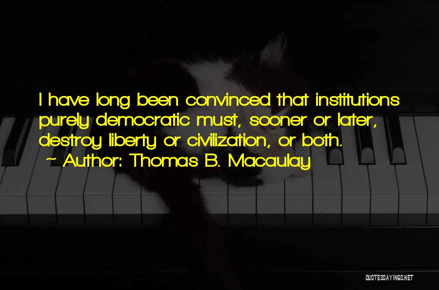 Thomas B. Macaulay Quotes: I Have Long Been Convinced That Institutions Purely Democratic Must, Sooner Or Later, Destroy Liberty Or Civilization, Or Both.