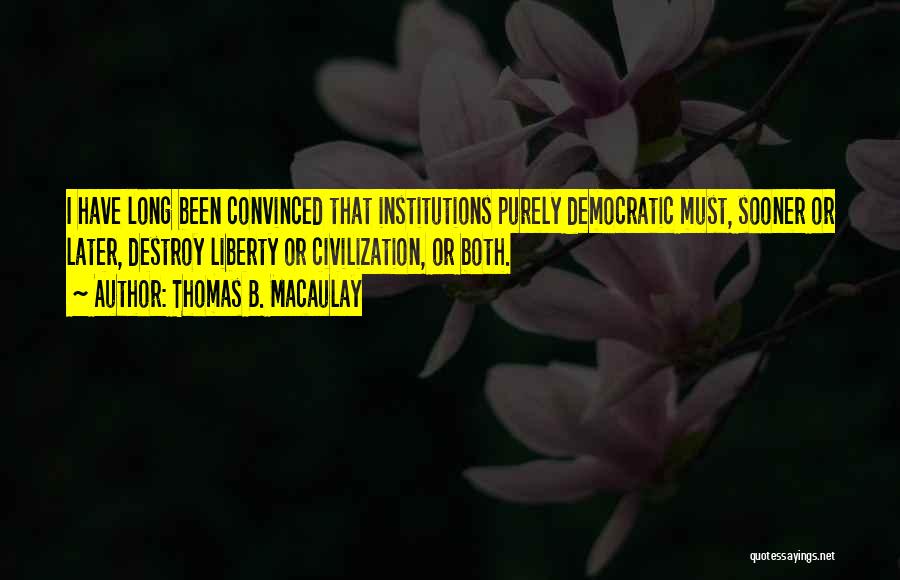 Thomas B. Macaulay Quotes: I Have Long Been Convinced That Institutions Purely Democratic Must, Sooner Or Later, Destroy Liberty Or Civilization, Or Both.