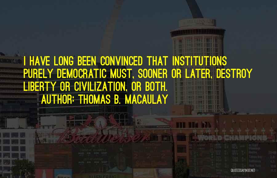 Thomas B. Macaulay Quotes: I Have Long Been Convinced That Institutions Purely Democratic Must, Sooner Or Later, Destroy Liberty Or Civilization, Or Both.